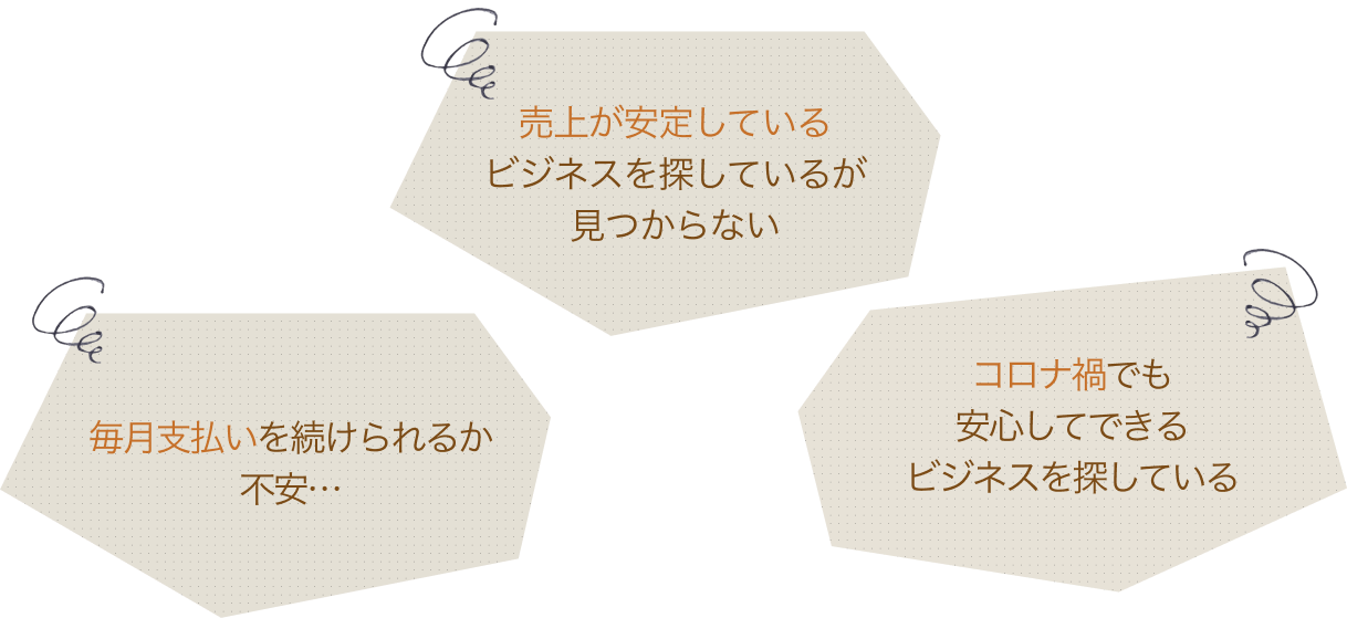 売上が安定しているビジネスを探しているが見つからない。毎月支払いを続けられるか不安…。コロナ禍でも安心してできるビジネスを探している。