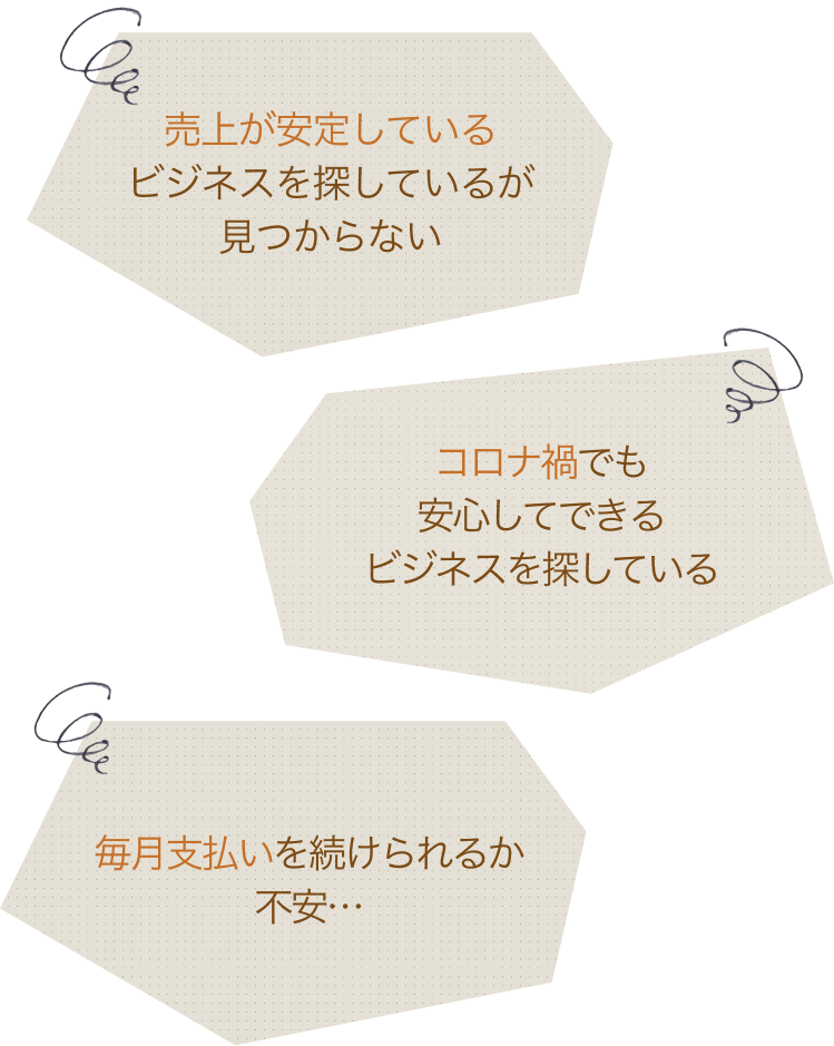 売上が安定しているビジネスを探しているが見つからない。毎月支払いを続けられるか不安…。コロナ禍でも安心してできるビジネスを探している。